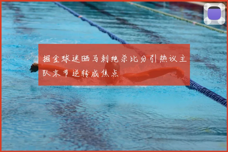 掘金球迷晒马刺绝杀比分引热议主队末节逆转成焦点