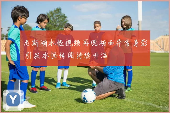 尼斯湖水怪视频再现湖面异常身影 引发水怪传闻持续升温